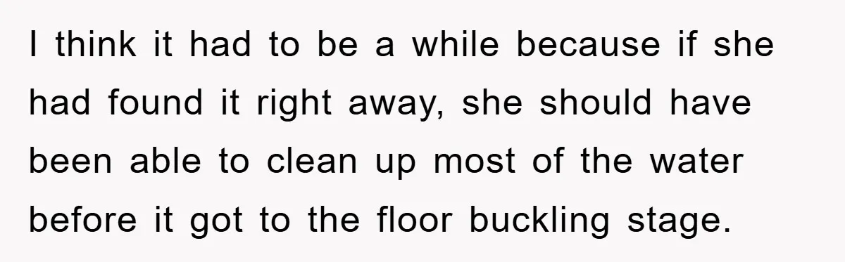Roommate Ignores Instructions, Floods Hardwood Floor, And Refuses To Pay The Repair Bill I think it had to be a while because if she had found it right away, she should have been able to clean up most of the water before it...
