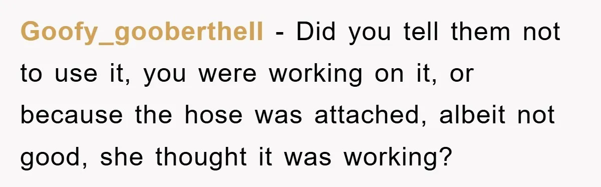 Roommate Ignores Instructions, Floods Hardwood Floor, And Refuses To Pay The Repair Bill Goofy_goobertheII − Did you tell them not to use it, you were working on it, or because the hose was attached, albeit not good, she thought it was working?