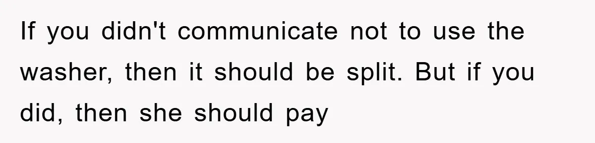 Roommate Ignores Instructions, Floods Hardwood Floor, And Refuses To Pay The Repair Bill If you didn't communicate not to use the washer, then it should be split. But if you did, then she should pay