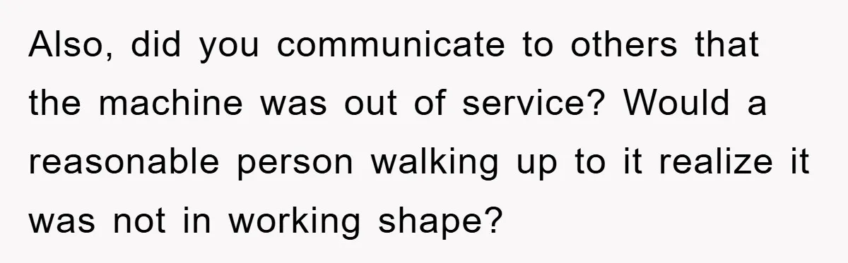 Roommate Ignores Instructions, Floods Hardwood Floor, And Refuses To Pay The Repair Bill Also, did you communicate to others that the machine was out of service? Would a reasonable person walking up to it realize it was not in working shape?