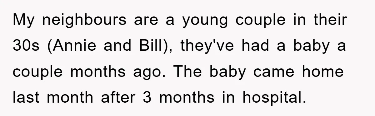 My neighbours are a young couple in their 30s (Annie and Bill), they've had a baby a couple months ago. The baby came home last month after 3 months in...