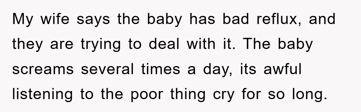 My wife says the baby has bad reflux, and they are trying to deal with it. The baby screams several times a day, its awful listening to the poor thing...