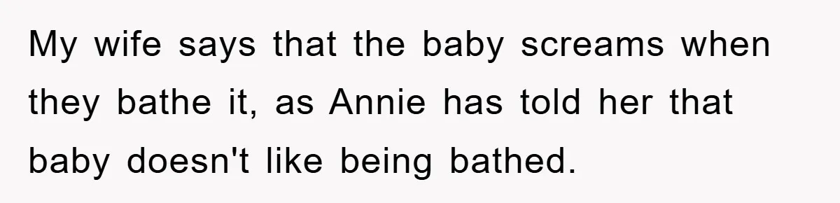 My wife says that the baby screams when they bathe it, as Annie has told her that baby doesn't like being bathed.