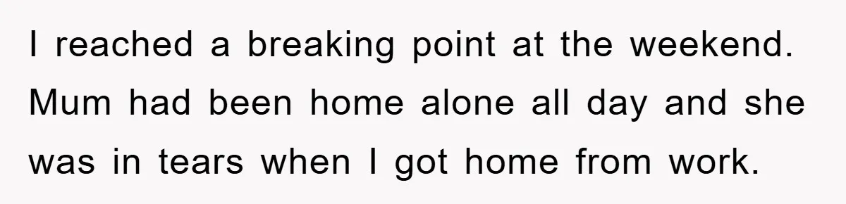 I reached a breaking point at the weekend. Mum had been home alone all day and she was in tears when I got home from work.