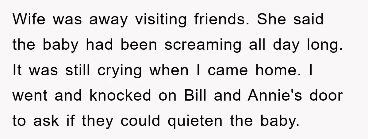 Wife was away visiting friends. She said the baby had been screaming all day long. It was still crying when I came home. I went and knocked on Bill and...