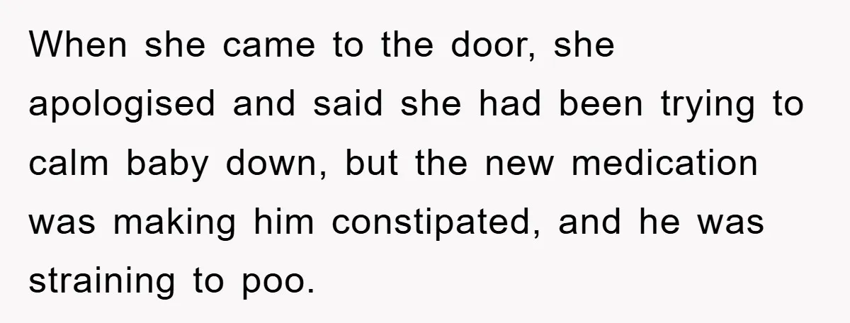 When she came to the door, she apologised and said she had been trying to calm baby down, but the new medication was making him constipated, and he was straining...