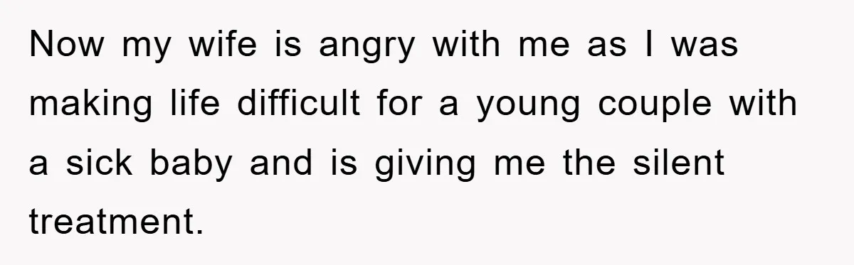 Now my wife is angry with me as I was making life difficult for a young couple with a sick baby and is giving me the silent treatment.