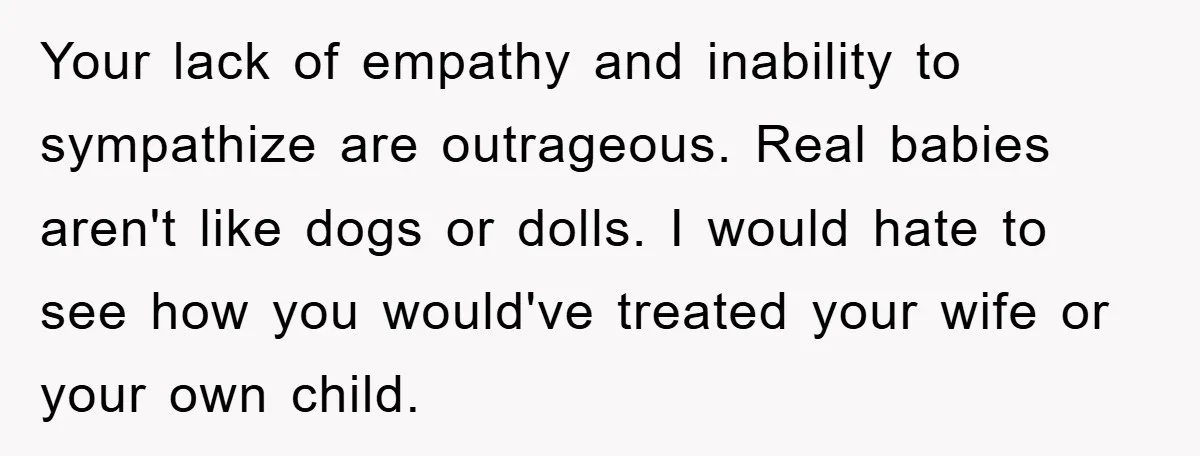 Your lack of empathy and inability to sympathize are outrageous. Real babies aren't like dogs or dolls. I would hate to see how you would've treated your wife or your...