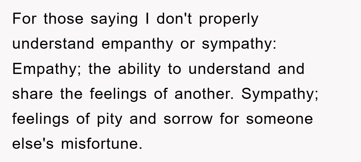 For those saying I don't properly understand empanthy or sympathy: Empathy; the ability to understand and share the feelings of another. Sympathy; feelings of pity and sorrow for someone else's...