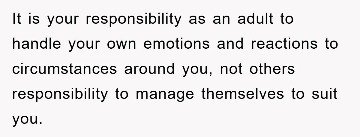 It is your responsibility as an adult to handle your own emotions and reactions to circumstances around you, not others responsibility to manage themselves to suit you.