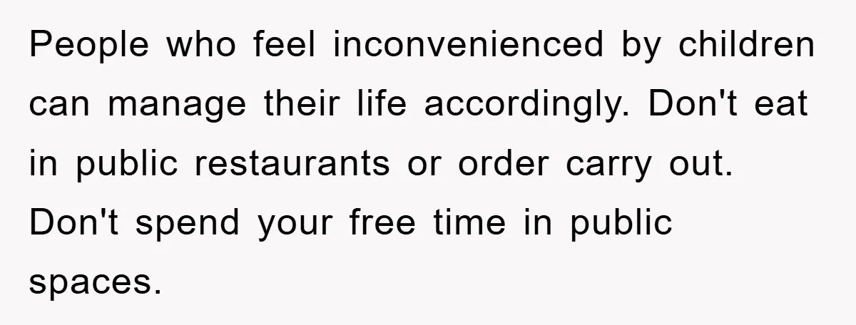 People who feel inconvenienced by children can manage their life accordingly. Don't eat in public restaurants or order carry out. Don't spend your free time in public spaces.