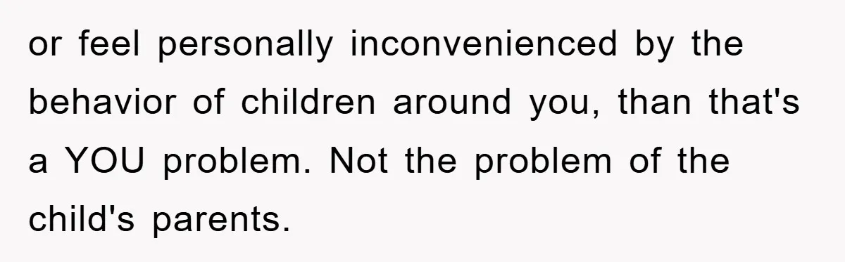 or feel personally inconvenienced by the behavior of children around you, than that's a YOU problem. Not the problem of the child's parents.