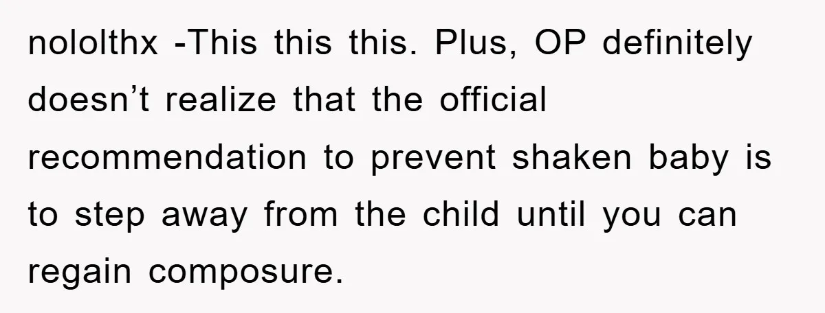 nololthx -This this this. Plus, OP definitely doesn’t realize that the official recommendation to prevent shaken baby is to step away from the child until you can regain composure.
