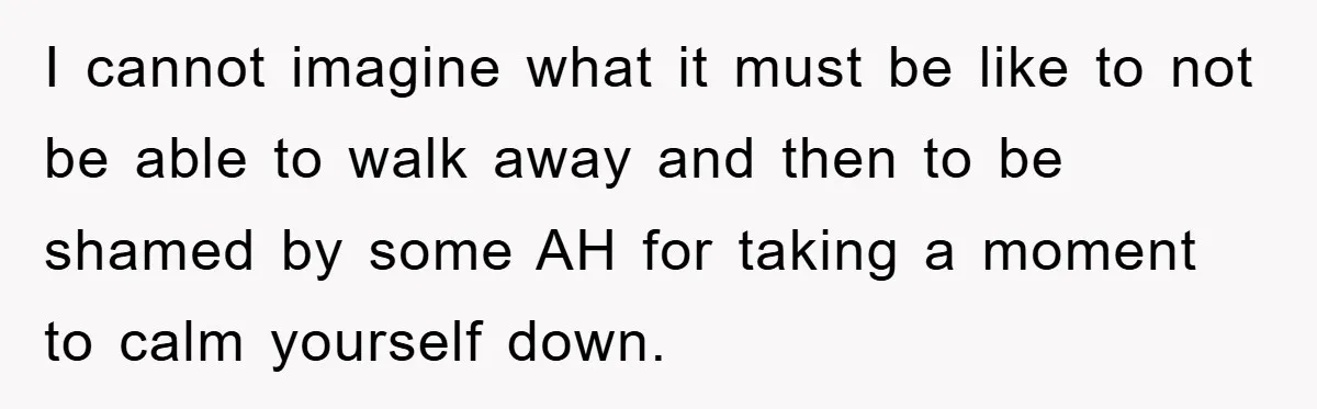 I cannot imagine what it must be like to not be able to walk away and then to be shamed by some AH for taking a moment to calm yourself...