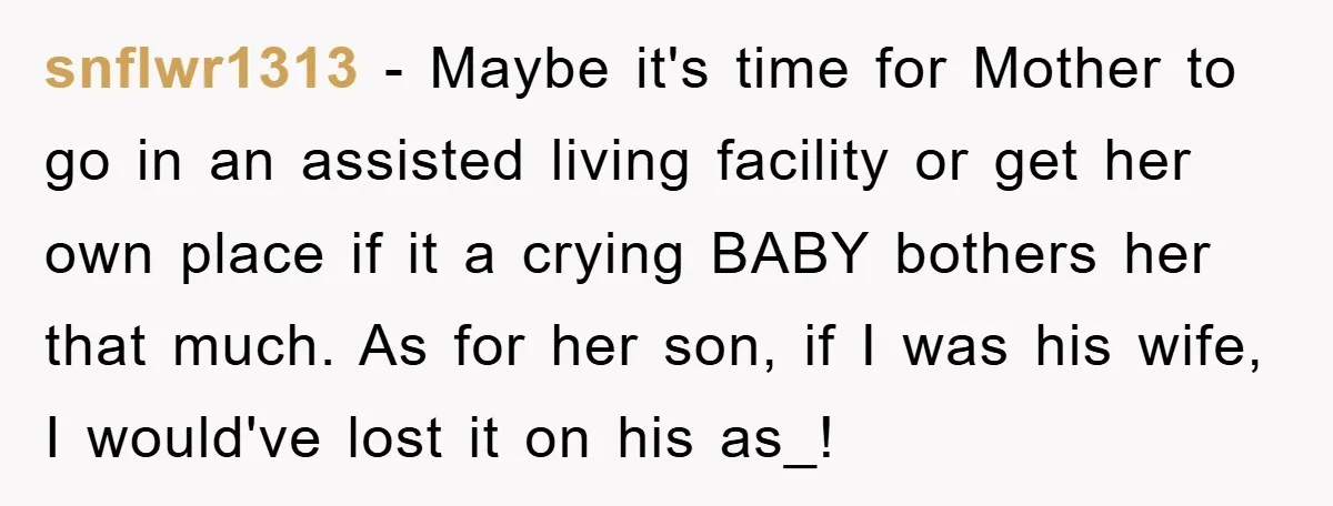 snflwr1313 - Maybe it's time for Mother to go in an assisted living facility or get her own place if it a crying BABY bothers her that much. As for...
