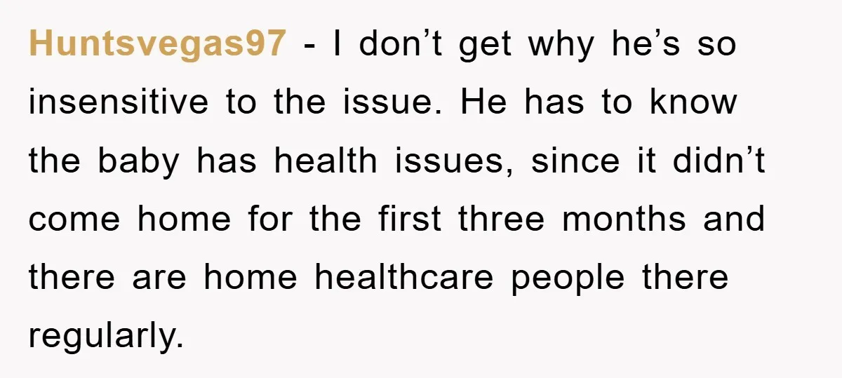 Huntsvegas97 - I don’t get why he’s so insensitive to the issue. He has to know the baby has health issues, since it didn’t come home for the first three...
