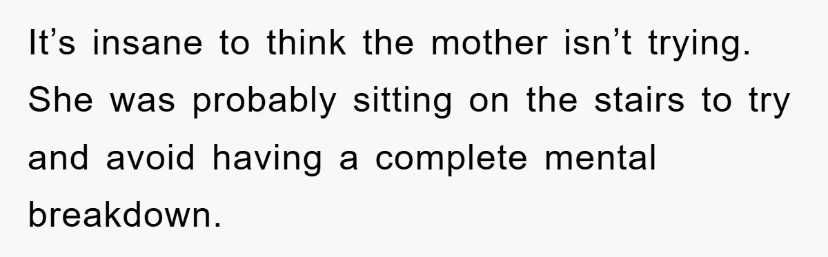 It’s insane to think the mother isn’t trying. She was probably sitting on the stairs to try and avoid having a complete mental breakdown.