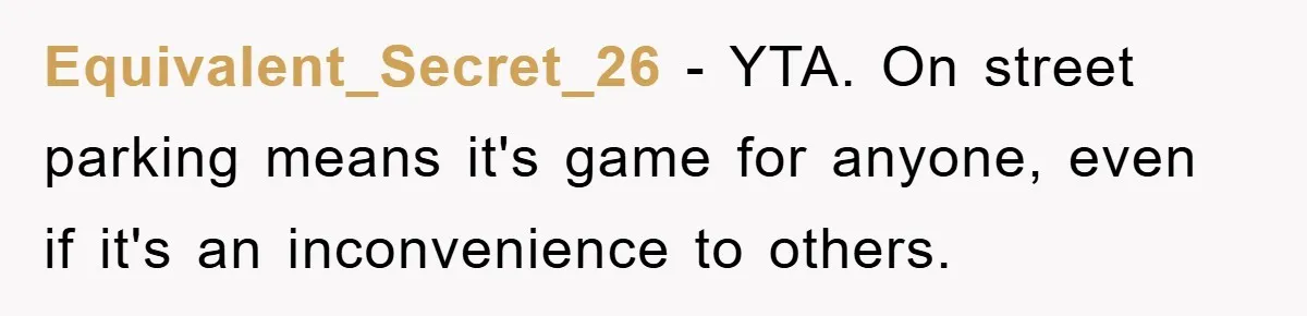 Equivalent_Secret_26 - YTA. On street parking means it's game for anyone, even if it's an inconvenience to others.
