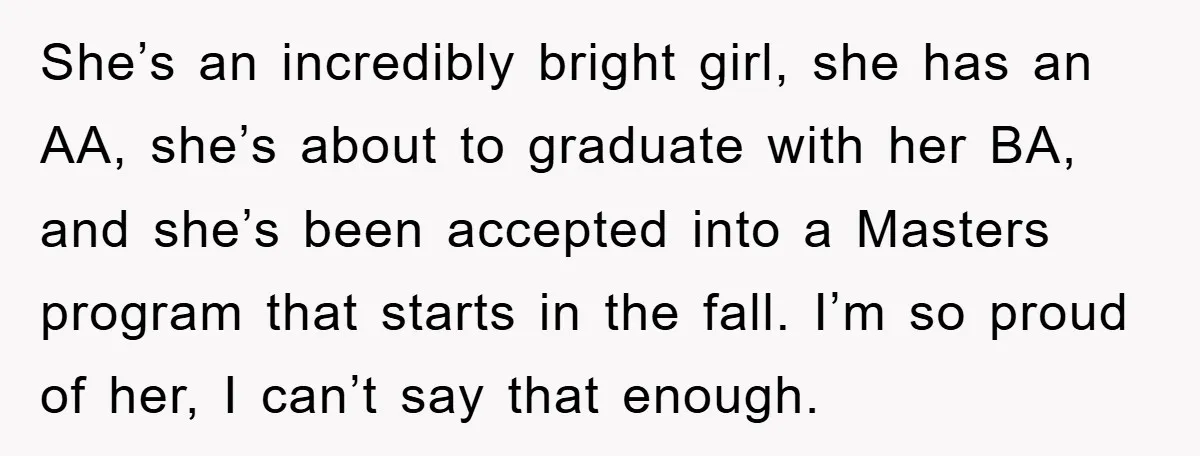 A Mother Skipped Her Daughter’s Graduation for Her Son’s - and Tore the Family Apart She’s an incredibly bright girl, she has an AA, she’s about to graduate with her BA, and she’s been accepted into a Masters program that starts in the fall. I’m...