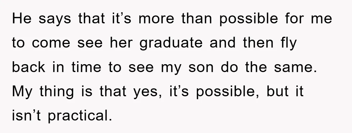 A Mother Skipped Her Daughter’s Graduation for Her Son’s - and Tore the Family Apart He says that it’s more than possible for me to come see her graduate and then fly back in time to see my son do the same. My thing is...