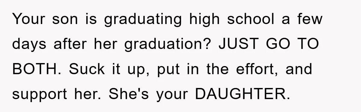 A Mother Skipped Her Daughter’s Graduation for Her Son’s - and Tore the Family Apart Your son is graduating high school a few days after her graduation? JUST GO TO BOTH. Suck it up, put in the effort, and support her. She's your DAUGHTER.
