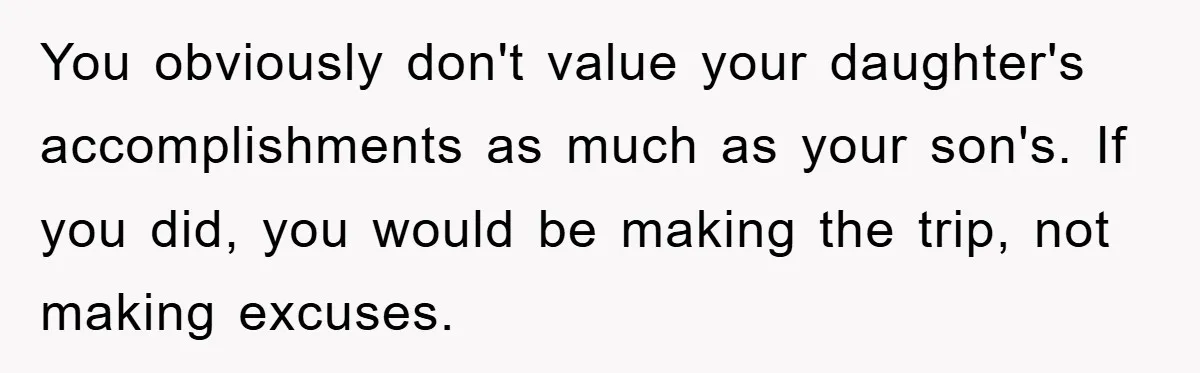 A Mother Skipped Her Daughter’s Graduation for Her Son’s - and Tore the Family Apart You obviously don't value your daughter's accomplishments as much as your son's. If you did, you would be making the trip, not making excuses.