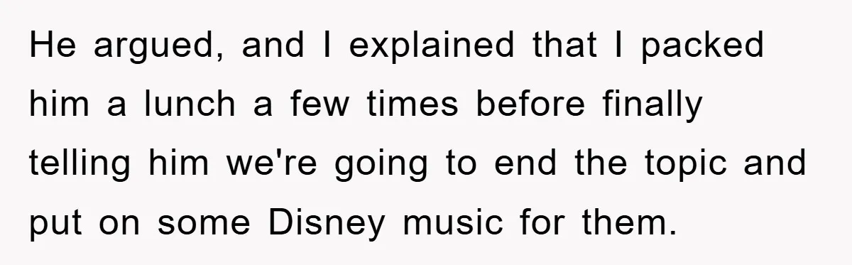 He argued, and I explained that I packed him a lunch a few times before finally telling him we're going to end the topic and put on some Disney music...
