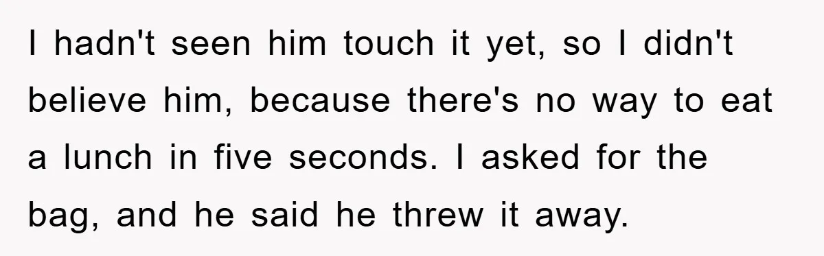 I hadn't seen him touch it yet, so I didn't believe him, because there's no way to eat a lunch in five seconds. I asked for the bag, and he...