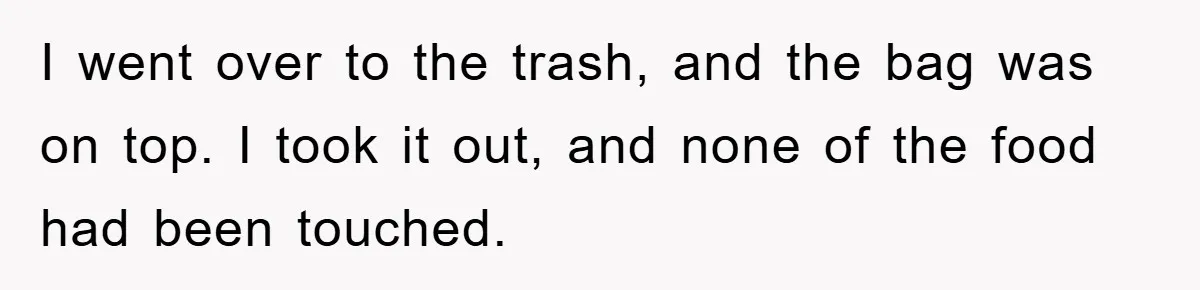 I went over to the trash, and the bag was on top. I took it out, and none of the food had been touched.