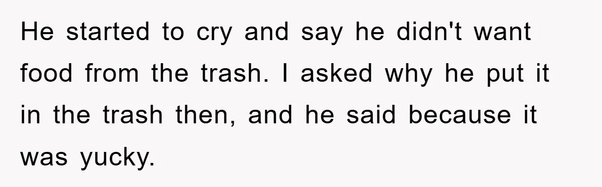 He started to cry and say he didn't want food from the trash. I asked why he put it in the trash then, and he said because it was yucky.