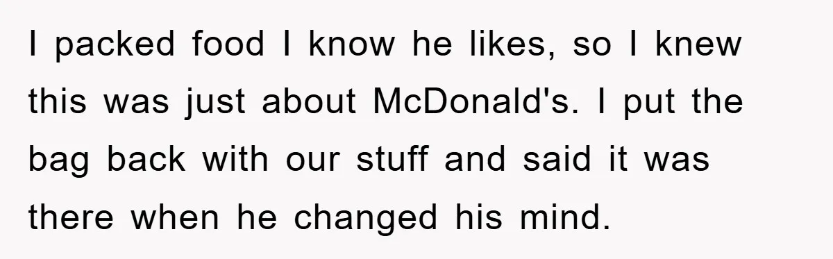 I packed food I know he likes, so I knew this was just about McDonald's. I put the bag back with our stuff and said it was there when he...