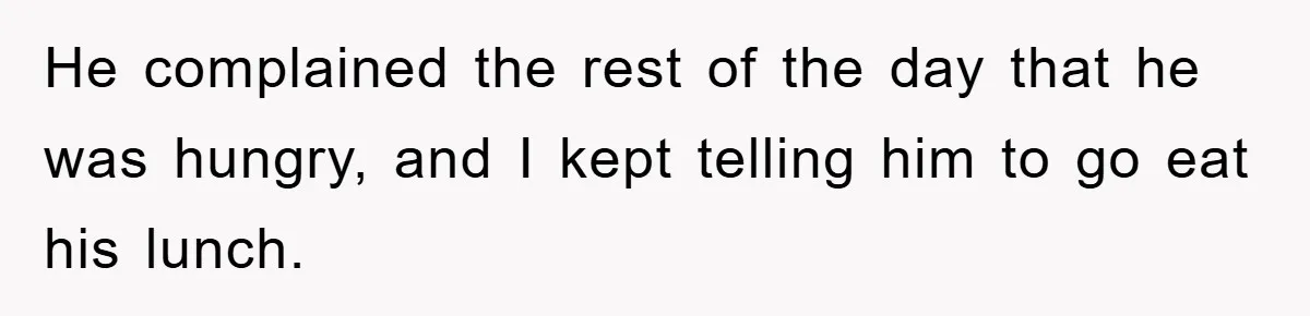 He complained the rest of the day that he was hungry, and I kept telling him to go eat his lunch.