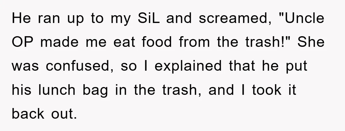 He ran up to my SiL and screamed, "Uncle OP made me eat food from the trash!" She was confused, so I explained that he put his lunch bag in...