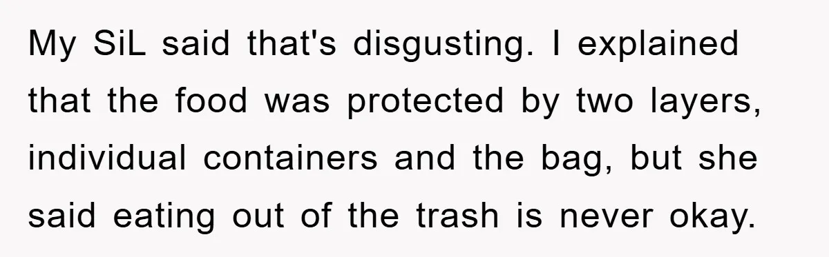 My SiL said that's disgusting. I explained that the food was protected by two layers, individual containers and the bag, but she said eating out of the trash is never...