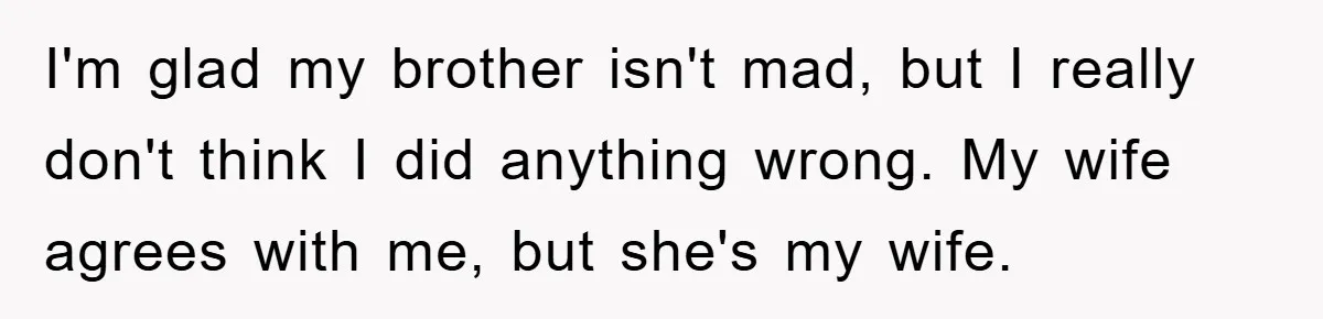 I'm glad my brother isn't mad, but I really don't think I did anything wrong. My wife agrees with me, but she's my wife.