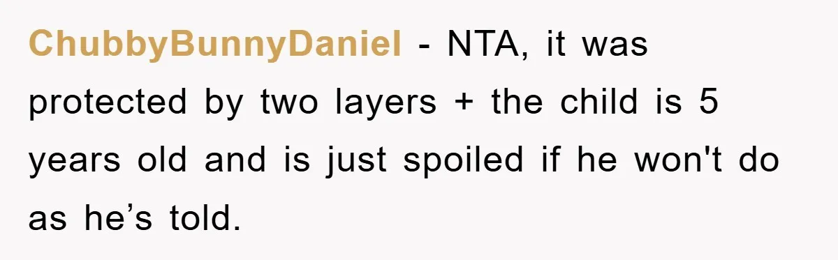ChubbyBunnyDaniel − NTA, it was protected by two layers + the child is 5 years old and is just spoiled if he won't do as he’s told.