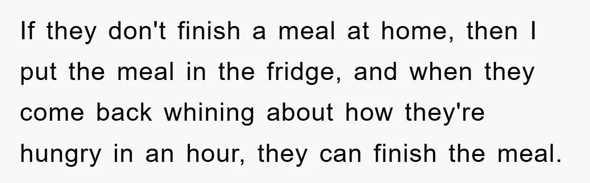 If they don't finish a meal at home, then I put the meal in the fridge, and when they come back whining about how they're hungry in an hour, they...