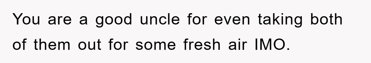You are a good uncle for even taking both of them out for some fresh air IMO.