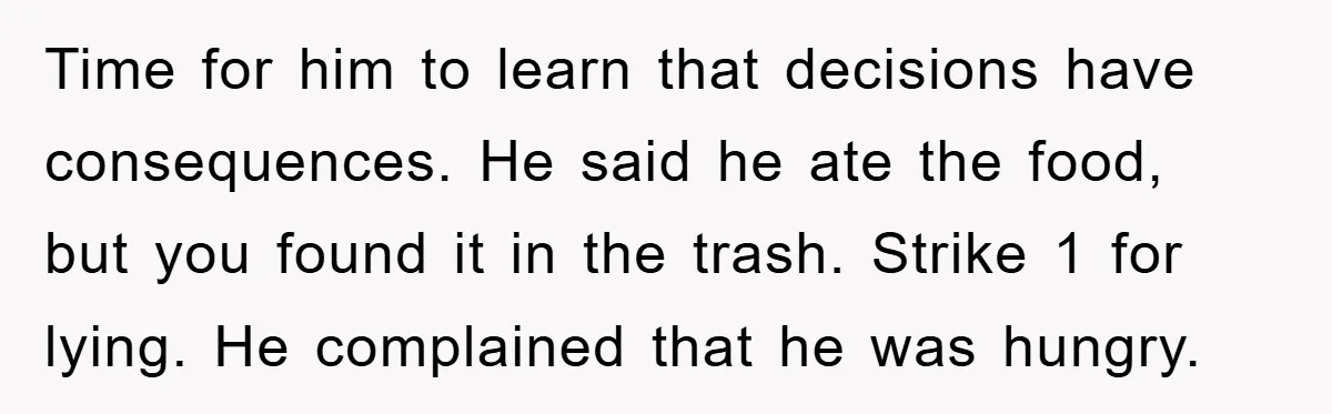Time for him to learn that decisions have consequences. He said he ate the food, but you found it in the trash. Strike 1 for lying. He complained that he...