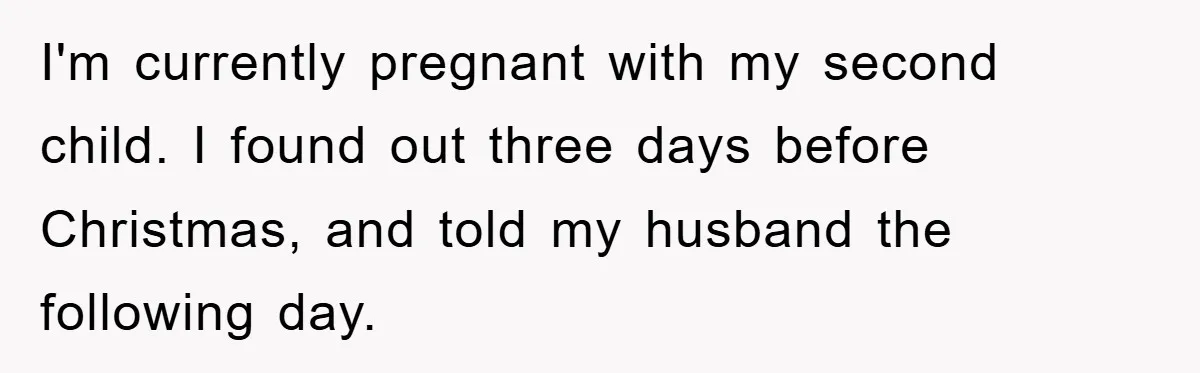 I'm currently pregnant with my second child. I found out three days before Christmas, and told my husband the following day.