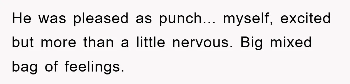 He was pleased as punch... myself, excited but more than a little nervous. Big mixed bag of feelings.