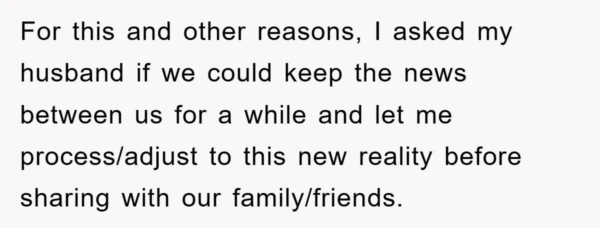 For this and other reasons, I asked my husband if we could keep the news between us for a while and let me process/adjust to this new reality before sharing...