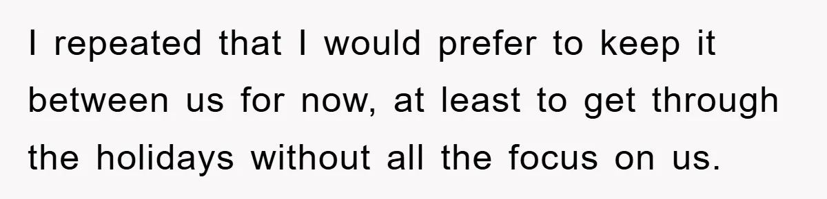 I repeated that I would prefer to keep it between us for now, at least to get through the holidays without all the focus on us.