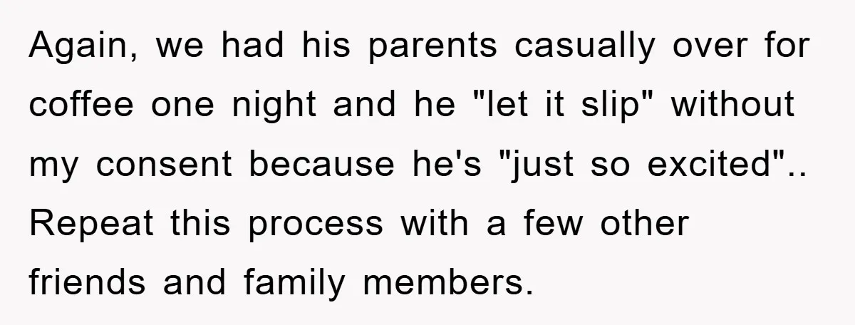 Again, we had his parents casually over for coffee one night and he "let it slip" without my consent because he's "just so excited".. Repeat this process with a few...