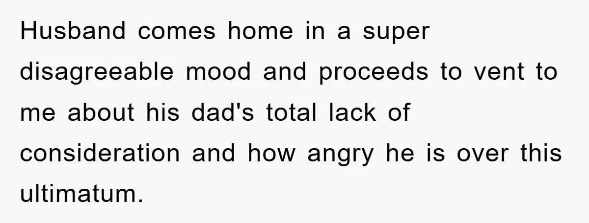 Husband comes home in a super disagreeable mood and proceeds to vent to me about his dad's total lack of consideration and how angry he is over this ultimatum.