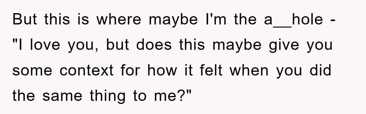 But this is where maybe I'm the a__hole - "I love you, but does this maybe give you some context for how it felt when you did the same thing...