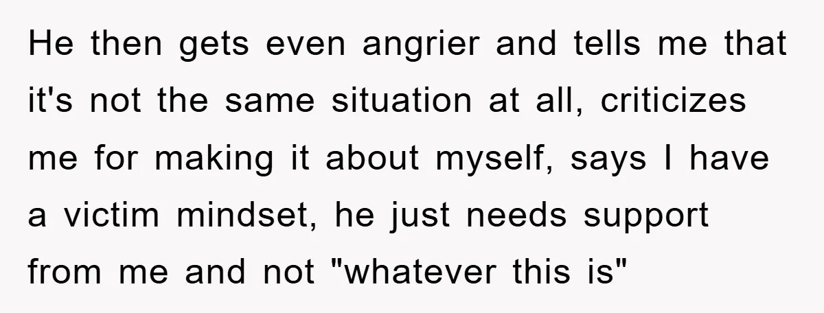 He then gets even angrier and tells me that it's not the same situation at all, criticizes me for making it about myself, says I have a victim mindset, he...