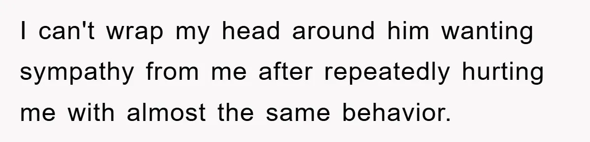 I can't wrap my head around him wanting sympathy from me after repeatedly hurting me with almost the same behavior.