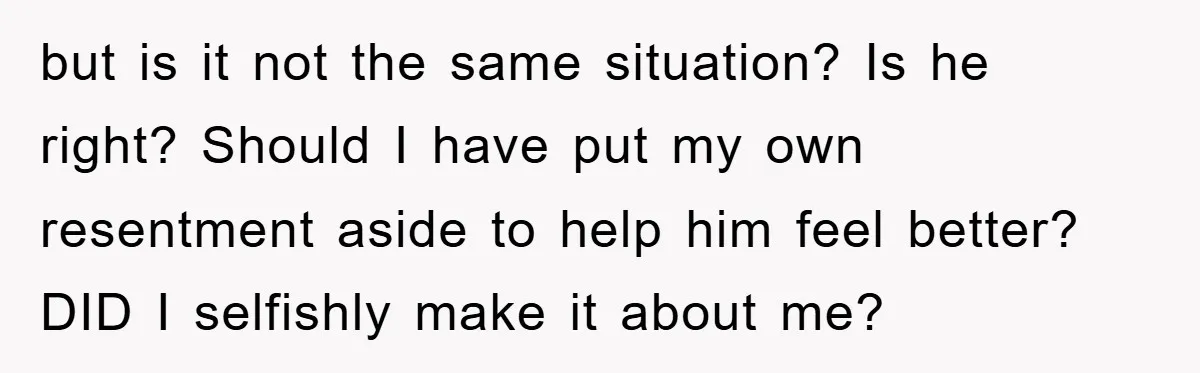 but is it not the same situation? Is he right? Should I have put my own resentment aside to help him feel better? DID I selfishly make it about me?