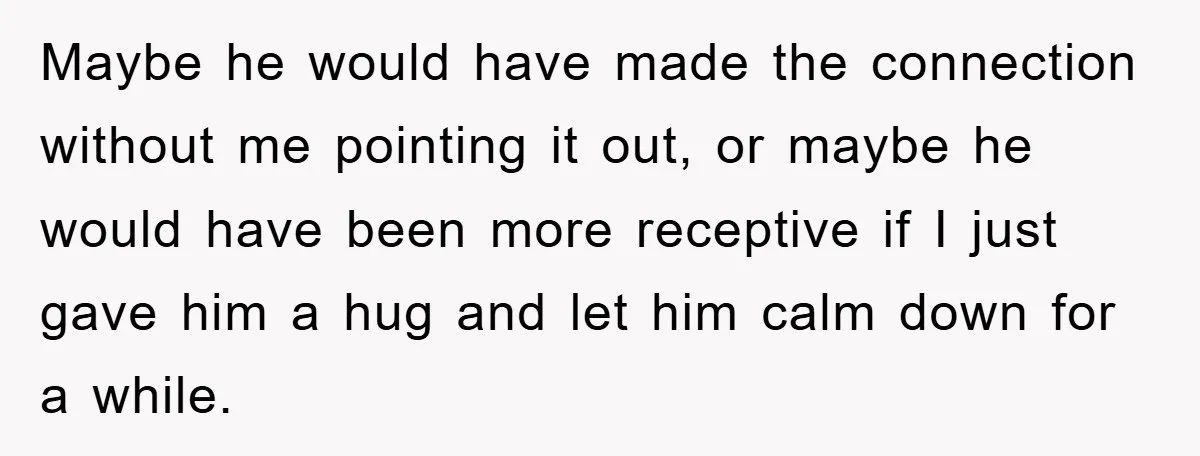Maybe he would have made the connection without me pointing it out, or maybe he would have been more receptive if I just gave him a hug and let him...